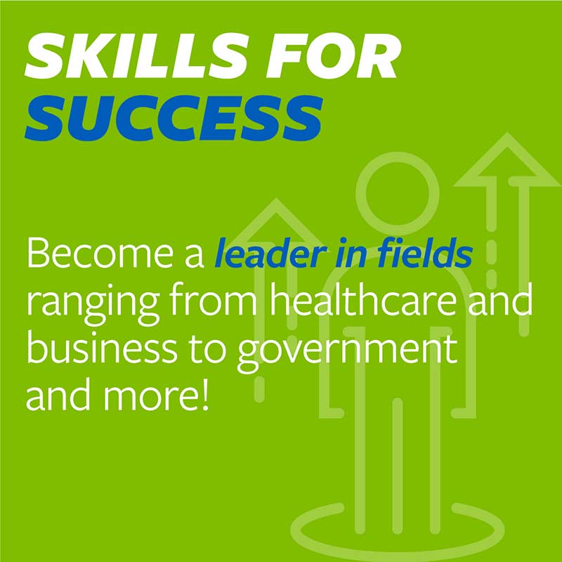 Become a leader in fields ranging from healthcare and business to government and more!